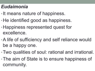 Eudaimonia
•It means nature of happiness.
•He identified good as happiness.
•Happiness represented quest for
excellence.
•A life of sufficiency and self reliance would
be a happy one.
•Two qualities of soul: rational and irrational.
•The aim of State is to ensure happiness of
community.
 