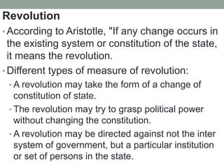 Revolution
• According to Aristotle, "If any change occurs in
the existing system or constitution of the state,
it means the revolution.
• Different types of measure of revolution:
• A revolution may take the form of a change of
constitution of state.
• The revolution may try to grasp political power
without changing the constitution.
• A revolution may be directed against not the inter
system of government, but a particular institution
or set of persons in the state.
 