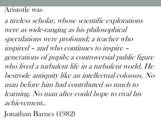 Aristotle was
a tireless scholar, whose scientific explorations
were as wide-ranging as his philosophical
speculations were profound; a teacher who
inspired – and who continues to inspire –
generations of pupils; a controversial public figure
who lived a turbulent life in a turbulent world. He
bestrode antiquity like an intellectual colossus. No
man before him had contributed so much to
learning. No man after could hope to rival his
achievement..
Jonathan Barnes (1982)
 