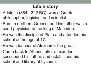 Life history
• Aristotle (384 - 322 BC), was a Greek
philosopher, logician, and scientist.
• Born in northern Greece, and his father was a
court physician to the king of Macedon.
• He was the disciple of Plato and attended his
school at the age of 17.
• He was teacher of Alexander the great.
• Came back to Athens, after alexander
succeeded his father, and established his
school and library at Lyceum.
 