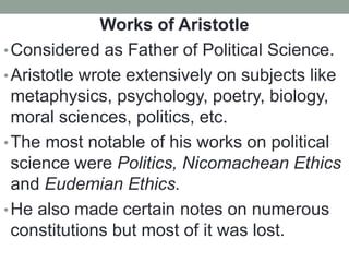 Works of Aristotle
•Considered as Father of Political Science.
•Aristotle wrote extensively on subjects like
metaphysics, psychology, poetry, biology,
moral sciences, politics, etc.
•The most notable of his works on political
science were Politics, Nicomachean Ethics
and Eudemian Ethics.
•He also made certain notes on numerous
constitutions but most of it was lost.
 