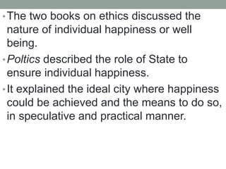 •The two books on ethics discussed the
nature of individual happiness or well
being.
•Poltics described the role of State to
ensure individual happiness.
•It explained the ideal city where happiness
could be achieved and the means to do so,
in speculative and practical manner.
 