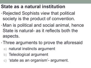 State as a natural institution
•Rejected Sophists view that political
society is the product of convention.
•Man is political and social animal, hence
State is natural- as it reflects both the
aspects.
•Three arguments to prove the aforesaid
a) natural instincts argument
b) Teleological argument
c) ‘state as an organism’- argument.
 