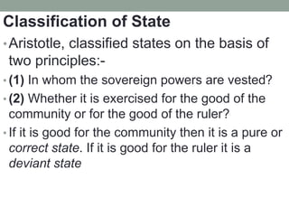 Classification of State
•Aristotle, classified states on the basis of
two principles:-
• (1) In whom the sovereign powers are vested?
• (2) Whether it is exercised for the good of the
community or for the good of the ruler?
• If it is good for the community then it is a pure or
correct state. If it is good for the ruler it is a
deviant state
 