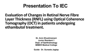 Dr. Avin Khushiramani
Junior Resident 1
Dept. of Ophthalmology
MIMER Medical College
Guide- Dr. Suneeta Jagtap
Presentation To IEC
Evaluation of Changes in Retinal Nerve Fibre
Layer Thickness (RNFL) using Optical Coherence
Tomography (OCT) in patients undergoing
ethambutol treatment.
 