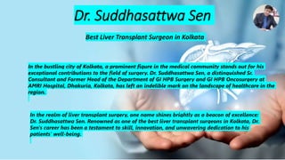 Dr. Suddhasattwa Sen
Best Liver Transplant Surgeon in Kolkata
In the bustling city of Kolkata, a prominent figure in the medical community stands out for his
exceptional contributions to the field of surgery. Dr. Suddhasattwa Sen, a distinguished Sr.
Consultant and Former Head of the Department of GI HPB Surgery and GI HPB Oncosurgery at
AMRI Hospital, Dhakuria, Kolkata, has left an indelible mark on the landscape of healthcare in the
region.
In the realm of liver transplant surgery, one name shines brightly as a beacon of excellence:
Dr. Suddhasattwa Sen. Renowned as one of the best liver transplant surgeons in Kolkata, Dr.
Sen's career has been a testament to skill, innovation, and unwavering dedication to his
patients' well-being.
 
