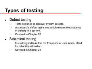 ©Ian Sommerville 2000 Software Engineering, 6th edition. Chapter 19 Slide 10
 Defect testing
• Tests designed to discover system defects.
• A successful defect test is one which reveals the presence
of defects in a system.
• Covered in Chapter 20
 Statistical testing
• tests designed to reflect the frequence of user inputs. Used
for reliability estimation.
• Covered in Chapter 21
Types of testing
 