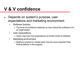 ©Ian Sommerville 2000 Software Engineering, 6th edition. Chapter 19 Slide 12
V & V confidence
 Depends on system’s purpose, user
expectations and marketing environment
• Software function
» The level of confidence depends on how critical the software is to
an organisation
• User expectations
» Users may have low expectations of certain kinds of software
• Marketing environment
» Getting a product to market early may be more important than
finding defects in the program
 