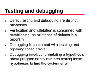 ©Ian Sommerville 2000 Software Engineering, 6th edition. Chapter 19 Slide 13
 Defect testing and debugging are distinct
processes
 Verification and validation is concerned with
establishing the existence of defects in a
program
 Debugging is concerned with locating and
repairing these errors
 Debugging involves formulating a hypothesis
about program behaviour then testing these
hypotheses to find the system error
Testing and debugging
 
