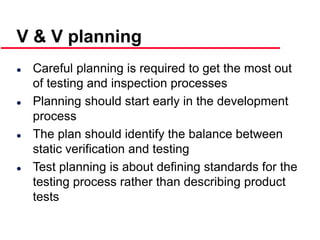 ©Ian Sommerville 2000 Software Engineering, 6th edition. Chapter 19 Slide 15
 Careful planning is required to get the most out
of testing and inspection processes
 Planning should start early in the development
process
 The plan should identify the balance between
static verification and testing
 Test planning is about defining standards for the
testing process rather than describing product
tests
V & V planning
 