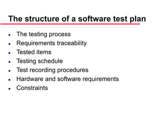 ©Ian Sommerville 2000 Software Engineering, 6th edition. Chapter 19 Slide 17
The structure of a software test plan
 The testing process
 Requirements traceability
 Tested items
 Testing schedule
 Test recording procedures
 Hardware and software requirements
 Constraints
 