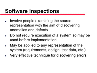 ©Ian Sommerville 2000 Software Engineering, 6th edition. Chapter 19 Slide 18
Software inspections
 Involve people examining the source
representation with the aim of discovering
anomalies and defects
 Do not require execution of a system so may be
used before implementation
 May be applied to any representation of the
system (requirements, design, test data, etc.)
 Very effective technique for discovering errors
 