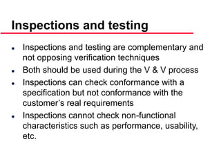 ©Ian Sommerville 2000 Software Engineering, 6th edition. Chapter 19 Slide 20
Inspections and testing
 Inspections and testing are complementary and
not opposing verification techniques
 Both should be used during the V & V process
 Inspections can check conformance with a
specification but not conformance with the
customer’s real requirements
 Inspections cannot check non-functional
characteristics such as performance, usability,
etc.
 