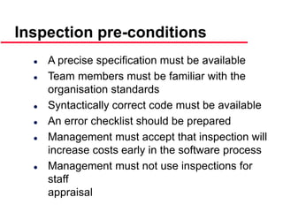 ©Ian Sommerville 2000 Software Engineering, 6th edition. Chapter 19 Slide 22
Inspection pre-conditions
 A precise specification must be available
 Team members must be familiar with the
organisation standards
 Syntactically correct code must be available
 An error checklist should be prepared
 Management must accept that inspection will
increase costs early in the software process
 Management must not use inspections for
staff
appraisal
 