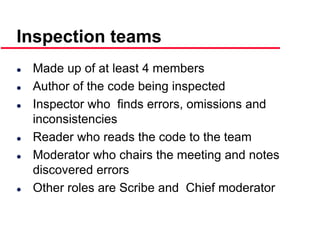 ©Ian Sommerville 2000 Software Engineering, 6th edition. Chapter 19 Slide 25
Inspection teams
 Made up of at least 4 members
 Author of the code being inspected
 Inspector who finds errors, omissions and
inconsistencies
 Reader who reads the code to the team
 Moderator who chairs the meeting and notes
discovered errors
 Other roles are Scribe and Chief moderator
 