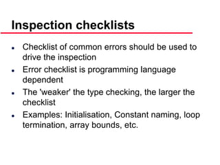 ©Ian Sommerville 2000 Software Engineering, 6th edition. Chapter 19 Slide 26
Inspection checklists
 Checklist of common errors should be used to
drive the inspection
 Error checklist is programming language
dependent
 The 'weaker' the type checking, the larger the
checklist
 Examples: Initialisation, Constant naming, loop
termination, array bounds, etc.
 