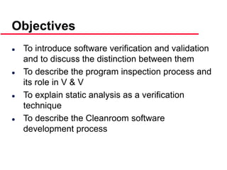 ©Ian Sommerville 2000 Software Engineering, 6th edition. Chapter 19 Slide 3
Objectives
 To introduce software verification and validation
and to discuss the distinction between them
 To describe the program inspection process and
its role in V & V
 To explain static analysis as a verification
technique
 To describe the Cleanroom software
development process
 