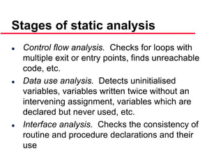 ©Ian Sommerville 2000 Software Engineering, 6th edition. Chapter 19 Slide 31
Stages of static analysis
 Control flow analysis. Checks for loops with
multiple exit or entry points, finds unreachable
code, etc.
 Data use analysis. Detects uninitialised
variables, variables written twice without an
intervening assignment, variables which are
declared but never used, etc.
 Interface analysis. Checks the consistency of
routine and procedure declarations and their
use
 