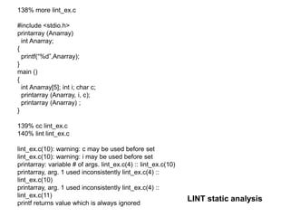 LINT static analysis
138% more lint_ex.c
#include <stdio.h>
printarray (Anarray)
int Anarray;
{
printf(“%d”,Anarray);
}
main ()
{
int Anarray[5]; int i; char c;
printarray (Anarray, i, c);
printarray (Anarray) ;
}
139% cc lint_ex.c
140% lint lint_ex.c
lint_ex.c(10): warning: c may be used before set
lint_ex.c(10): warning: i may be used before set
printarray: variable # of args. lint_ex.c(4) :: lint_ex.c(10)
printarray, arg. 1 used inconsistently lint_ex.c(4) ::
lint_ex.c(10)
printarray, arg. 1 used inconsistently lint_ex.c(4) ::
lint_ex.c(11)
printf returns value which is always ignored
 