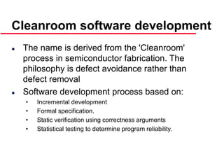 ©Ian Sommerville 2000 Software Engineering, 6th edition. Chapter 19 Slide 35
 The name is derived from the 'Cleanroom'
process in semiconductor fabrication. The
philosophy is defect avoidance rather than
defect removal
 Software development process based on:
• Incremental development
• Formal specification.
• Static verification using correctness arguments
• Statistical testing to determine program reliability.
Cleanroom software development
 