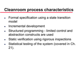 ©Ian Sommerville 2000 Software Engineering, 6th edition. Chapter 19 Slide 37
Cleanroom process characteristics
 Formal specification using a state transition
model
 Incremental development
 Structured programming - limited control and
abstraction constructs are used
 Static verification using rigorous inspections
 Statistical testing of the system (covered in Ch.
21).
 
