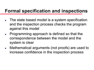 ©Ian Sommerville 2000 Software Engineering, 6th edition. Chapter 19 Slide 39
Formal specification and inspections
 The state based model is a system specification
and the inspection process checks the program
against this model
 Programming approach is defined so that the
correspondence between the model and the
system is clear
 Mathematical arguments (not proofs) are used to
increase confidence in the inspection process
 