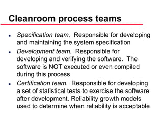©Ian Sommerville 2000 Software Engineering, 6th edition. Chapter 19 Slide 40
 Specification team. Responsible for developing
and maintaining the system specification
 Development team. Responsible for
developing and verifying the software. The
software is NOT executed or even compiled
during this process
 Certification team. Responsible for developing
a set of statistical tests to exercise the software
after development. Reliability growth models
used to determine when reliability is acceptable
Cleanroom process teams
 