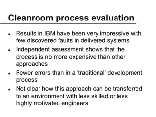 ©Ian Sommerville 2000 Software Engineering, 6th edition. Chapter 19 Slide 41
 Results in IBM have been very impressive with
few discovered faults in delivered systems
 Independent assessment shows that the
process is no more expensive than other
approaches
 Fewer errors than in a 'traditional' development
process
 Not clear how this approach can be transferred
to an environment with less skilled or less
highly motivated engineers
Cleanroom process evaluation
 