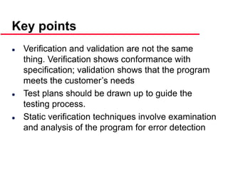 ©Ian Sommerville 2000 Software Engineering, 6th edition. Chapter 19 Slide 42
Key points
 Verification and validation are not the same
thing. Verification shows conformance with
specification; validation shows that the program
meets the customer’s needs
 Test plans should be drawn up to guide the
testing process.
 Static verification techniques involve examination
and analysis of the program for error detection
 