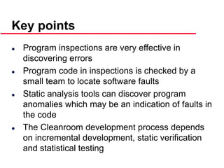 ©Ian Sommerville 2000 Software Engineering, 6th edition. Chapter 19 Slide 43
Key points
 Program inspections are very effective in
discovering errors
 Program code in inspections is checked by a
small team to locate software faults
 Static analysis tools can discover program
anomalies which may be an indication of faults in
the code
 The Cleanroom development process depends
on incremental development, static verification
and statistical testing
 