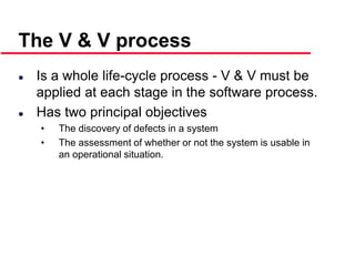 ©Ian Sommerville 2000 Software Engineering, 6th edition. Chapter 19 Slide 6
 Is a whole life-cycle process - V & V must be
applied at each stage in the software process.
 Has two principal objectives
• The discovery of defects in a system
• The assessment of whether or not the system is usable in
an operational situation.
The V & V process
 