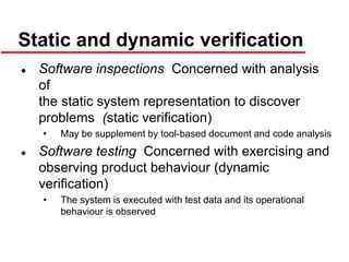 ©Ian Sommerville 2000 Software Engineering, 6th edition. Chapter 19 Slide 7
 Software inspections Concerned with analysis
of
the static system representation to discover
problems (static verification)
• May be supplement by tool-based document and code analysis
 Software testing Concerned with exercising and
observing product behaviour (dynamic
verification)
• The system is executed with test data and its operational
behaviour is observed
Static and dynamic verification
 