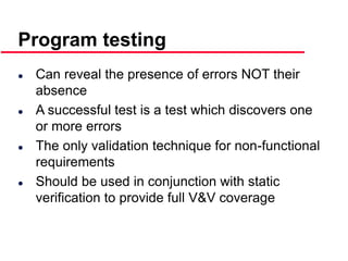 ©Ian Sommerville 2000 Software Engineering, 6th edition. Chapter 19 Slide 9
 Can reveal the presence of errors NOT their
absence
 A successful test is a test which discovers one
or more errors
 The only validation technique for non-functional
requirements
 Should be used in conjunction with static
verification to provide full V&V coverage
Program testing
 