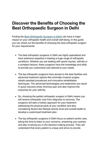 Discover the Benefits of Choosing the
Best Orthopaedic Surgeon in Delhi
Finding the Best Orthopedic Surgeon in Delhi can have a major
impact on your orthopedic health and overall well-being. In this guide
you can check out the benefits of choosing the best orthopedic surgeon
for your requirements:
• The best orthopedic surgeons in Delhi are highly specialized and
have extensive expertise in treating a huge range of orthopedic
conditions. Whether you are dealing with sports injuries, arthritis or
a complex fracture, these surgeons have the knowledge and skills
to provide you customized care tailored to your needs.
• The top orthopedic surgeons have access to the best facilities and
advanced treatment options like minimally invasive surgery
robotic-assisted procedures and innovative rehabilitation
techniques. The advanced technologies and treatments can result
in quick recovery times minimize pain and also improve the
outcomes for your arthritis.
• So, choosing the perfect orthopedic surgeon in Delhi means you
will receive orthopedic care from diagnosis to recovery. The
surgeons will take a holistic approach for your treatment
addressing the physical parts of your condition and also
considering factors like lifestyle activity level and overall health to
develop a customized treatment plan.
• The top orthopedic surgeons in Delhi focus on patient centric care,
taking the time to listen to your concerns, answering your queries
and also involving you in the decision-making process. They will
understand that every patient is unique and strive to provide
 