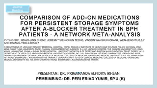 COMPARISON OF ADD-ON MEDICATIONS
FOR PERSISTENT STORAGE SYMPTOMS
AFTER Α-BLOCKER TREATMENT IN BPH
PATIENTS – A NETWORK META-ANALYSIS
PRESENTAN: DR. PRIMANANDA ALFIDIYA IKHSAN
Journal
Reading
PEMBIMBING: DR. PERI ERIAD YUNIR, SP.U (K)​
YI-TING SU1, HSIAO-LING CHEN2, JEREMY YUEN-CHUN TEOH3, VINSON WAI-SHUN CHAN4, WEN-JENG WU5,6,7
AND HSIANG-YING LEE5,6,7
1 DEPARTMENT OF UROLOGY, MACKAY MEMORIAL HOSPITAL, TAIPEI, TAIWAN. 2 INSTITUTE OF HEALTH AND WELFARE POLICY, NATIONAL YANG
MING CHIAO TUNG UNIVERSITY, TAIPEI, TAIWAN. 3 DEPARTMENT OF SURGERY, S.H. HO UROLOGY CENTRE, THE CHINESE UNIVERSITY OF HONG
KONG, HONG KONG, CHINA. 4 ROYAL DERBY HOSPITAL, UNIVERSITY HOSPITALS OF DERBY AND BURTON NHS FOUNDATION TRUST, DERBY, UK. 5
DEPARTMENT OF UROLOGY, KAOHSIUNG MEDICAL UNIVERSITY HOSPITAL, NO. 100, SHIH-CHUAN 1ST ROAD, SANMIN DIST., KAOHSIUNG 80708,
TAIWAN. 6 DEPARTMENT OF UROLOGY, SCHOOL OF MEDICINE, COLLEGE OF MEDICINE, KAOHSIUNG MEDICAL UNIVERSITY, NO. 100, SHIH-CHUAN
1ST ROAD, SANMIN DIST., KAOHSIUNG 80708, TAIWAN. 7 GRADUATE INSTI TUTE OF CLINICAL MEDICINE, COLLEGE OF MEDICINE, KAOHSIUNG
MEDICAL UNIVERSITY, NO. 100, SHIH-CHUAN 1ST ROAD, SANMIN DIST., KAOHSIUNG 80708, TAIWAN.
 
