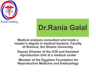 Dr.Rania Galal
Medical analysis consultant and holds a
master’s degree in medical bacteria. Faculty
of Science, Ain Shams University.
Deputy Director of the ICSI and Assisted
reproduction Unit at a medical center
Member of the Egyptian Foundation for
Reproductive Medicine and Embryology
 