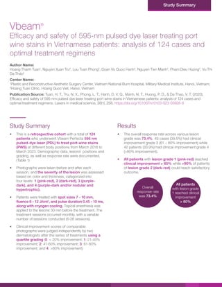 Study Summary
Study Summary
• This is a retrospective cohort with a total of 124
patients who underwent Vbeam Perfecta 595 nm
pulsed-dye laser (PDL) to treat port-wine stains
(PWS) at different body positions from March 2018 to
March 2023. Demographic data, lesions’ positions and
grading, as well as response rate were documented.
(Table 1)
• Photographs were taken before and after each
session, and the severity of the lesion was assessed
based on color and thickness, categorized into
four levels: 1 (pink-red), 2 (dark-red), 3 (purple-
dark), and 4 (purple-dark and/or nodular and
hypertrophic).
• Patients were treated with spot sizes 7 - 10 mm,
fluence 6 - 12 J/cm2
, and pulse duration 0.45 - 10 ms,
along with cryogen cooling. Topical anesthesia was
applied to the lesions 30 min before the treatment. The
treatment sessions occurred monthly, with a variable
number of sessions conducted (6-26 sessions).
• Clinical improvement scores of comparable
photographs were judged independently by two
dermatologists after the series of treatments using a
quartile grading (0: < 20% improvement; 1: 21-40%
improvement; 2: 41-60% improvement; 3: 61-80%
improvement; and 4: >80% improvement).
Vbeam®
Efficacy and safety of 595-nm pulsed dye laser treating port
wine stains in Vietnamese patients: analysis of 124 cases and
optimal treatment regimens
Author Name:
Hoang Thanh Tuan1
, Nguyen Xuan Tru2
, Luu Tuan Phong2
, Doan Vu Quoc Hanh2
, Nguyen Tien Manh2
, Pham Dieu Huong2
, Vu Thi
Da Thao2
Center Name:
1
Plastic and Reconstructive Aesthetic Surgery Center, Vietnam National Burn Hospital, Military Medical Institute, Hanoi, Vietnam;
2
Hoang Tuan Clinic, Hoang Quoc Viet, Hanoi, Vietnam
Publication Source: Tuan, H. T., Tru, N. X., Phong, L. T., Hanh, D. V. Q., Manh, N. T., Huong, P. D., & Da Thao, V. T. (2023).
Efficacy and safety of 595-nm pulsed dye laser treating port wine stains in Vietnamese patients: analysis of 124 cases and
optimal treatment regimens. Lasers in medical science, 38(1), 258. https://doi.org/10.1007/s10103-023-03926-8
Results
• The overall response rate across various lesion
grade was 73.4%. 49 cases (39.5%) had clinical
improvement grade 3 (61 – 80% improvement) while
42 patients (33.9%) had clinical improvement grade 4
(>80% improvement).
• All patients with lesion grade 1 (pink-red) reached
clinical improvement > 80% while >90% of patients
of lesion grade 2 (dark-red) could reach satisfactory
outcome.
Overall
response rate
was 73.4%
All patients
with lesion grade
1 reached clinical
improvement
> 80%
 
