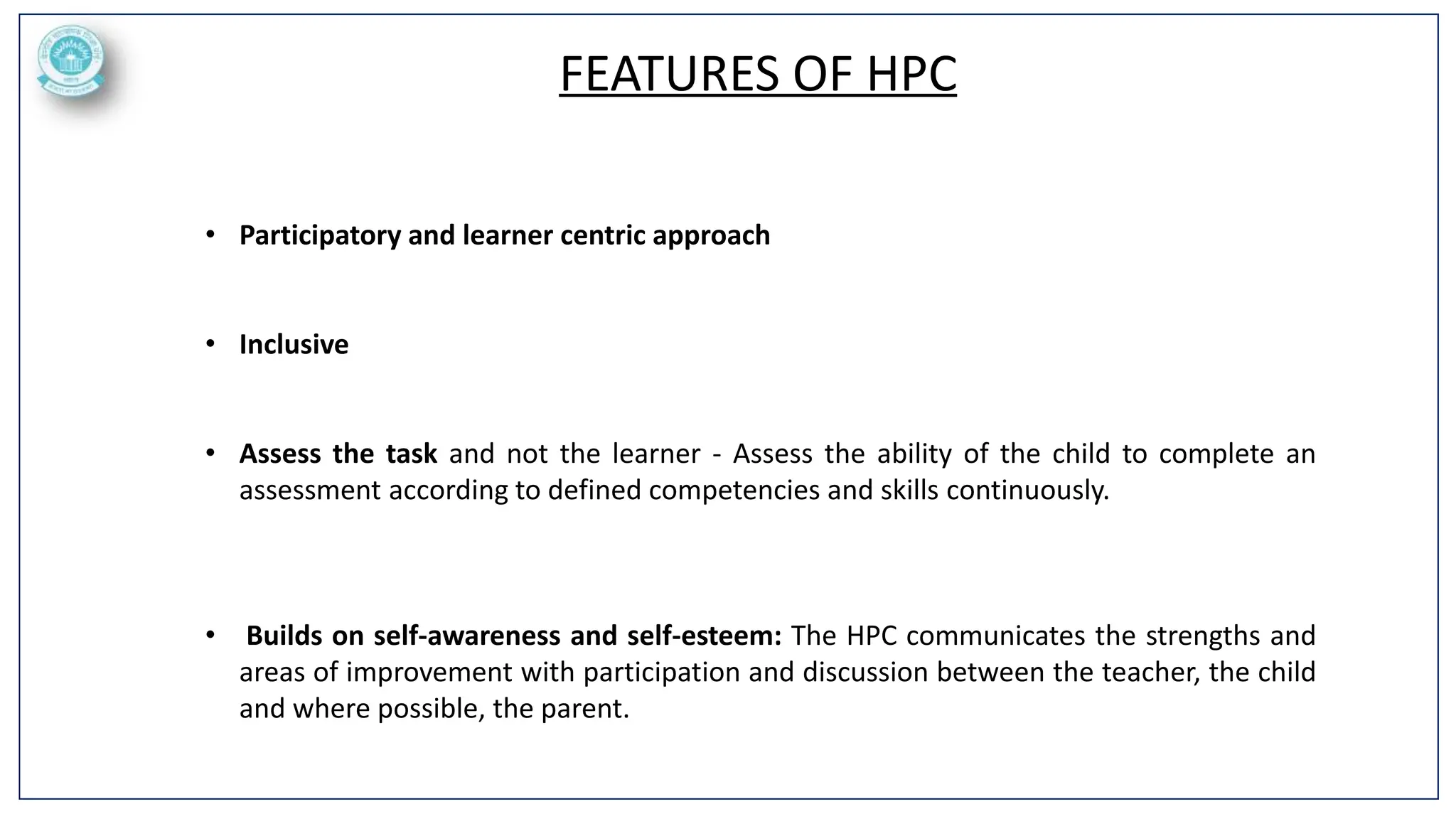 FEATURES OF HPC
• Participatory and learner centric approach
• Inclusive
• Assess the task and not the learner - Assess the ability of the child to complete an
assessment according to defined competencies and skills continuously.
• Builds on self-awareness and self-esteem: The HPC communicates the strengths and
areas of improvement with participation and discussion between the teacher, the child
and where possible, the parent.
 