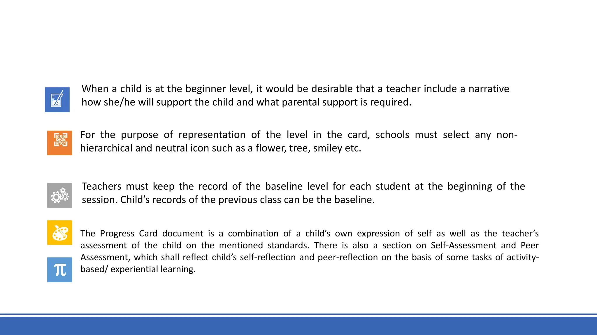 When a child is at the beginner level, it would be desirable that a teacher include a narrative
how she/he will support the child and what parental support is required.
For the purpose of representation of the level in the card, schools must select any non-
hierarchical and neutral icon such as a flower, tree, smiley etc.
Teachers must keep the record of the baseline level for each student at the beginning of the
session. Child’s records of the previous class can be the baseline.
The Progress Card document is a combination of a child’s own expression of self as well as the teacher’s
assessment of the child on the mentioned standards. There is also a section on Self-Assessment and Peer
Assessment, which shall reflect child’s self-reflection and peer-reflection on the basis of some tasks of activity-
based/ experiential learning.
 
