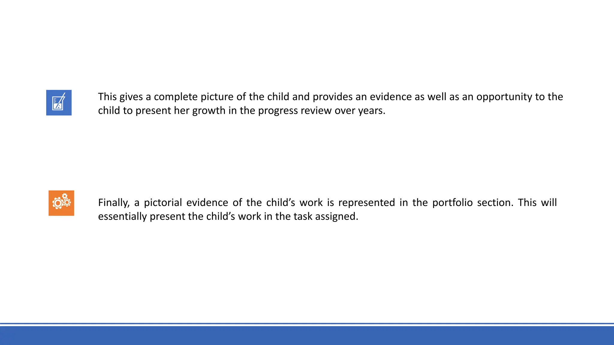 This gives a complete picture of the child and provides an evidence as well as an opportunity to the
child to present her growth in the progress review over years.
Finally, a pictorial evidence of the child’s work is represented in the portfolio section. This will
essentially present the child’s work in the task assigned.
 