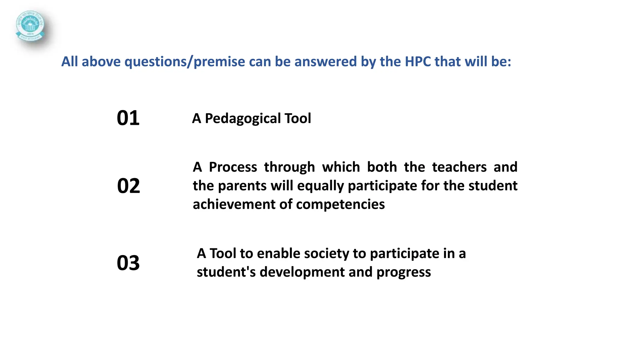 A Pedagogical Tool
01
All above questions/premise can be answered by the HPC that will be:
A Process through which both the teachers and
the parents will equally participate for the student
achievement of competencies
02
A Tool to enable society to participate in a
student's development and progress
03
 