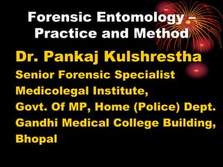 Forensic Entomology –
Practice and Method
Dr. Pankaj Kulshrestha
Senior Forensic Specialist
Medicolegal Institute,
Govt. Of MP, Home (Police) Dept.
Gandhi Medical College Building,
Bhopal
 