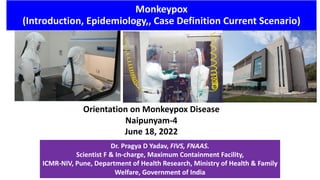 Monkeypox
(Introduction, Epidemiology,, Case Definition Current Scenario)
Orientation on Monkeypox Disease
Naipunyam-4
June 18, 2022
Dr. Pragya D Yadav, FIVS, FNAAS.
Scientist F & In-charge, Maximum Containment Facility,
ICMR-NIV, Pune, Department of Health Research, Ministry of Health & Family
Welfare, Government of India
 