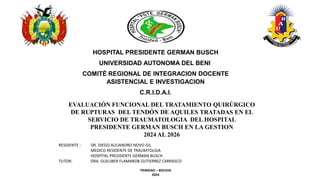 EVALUACIÓN FUNCIONAL DEL TRATAMIENTO QUIRÚRGICO
DE RUPTURAS DEL TENDÓN DE AQUILES TRATADAS EN EL
SERVICIO DE TRAUMATOLOGIA DEL HOSPITAL
PRESIDENTE GERMAN BUSCH EN LA GESTION
2024 AL 2026
HOSPITAL PRESIDENTE GERMAN BUSCH
UNIVERSIDAD AUTONOMA DEL BENI
COMITÉ REGIONAL DE INTEGRACION DOCENTE
ASISTENCIAL E INVESTIGACION
C.R.I.D.A.I.
RESIDENTE : DR. DIEGO ALEJANDRO NOVO GIL
MEDICO RESIDENTE DE TRAUMTOLGIA
HOSPITAL PRESIDENTE GERMAN BUSCH
TUTOR: DRA. GUELIBER FLAMAROB GUTIERREZ CARRASCO
TRINIDAD – BOLIVIA
2024
 