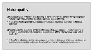Naturopathy
Naturopathy is a system of man building in harmony with the constructive principles of
Nature on physical, mental, moral and spiritual planes of living.
• It has great health promotive, disease preventive and curative as well as restorative
potential.
According to the manifesto of “British Naturopathic Association” "Naturopathy is a
system of treatment which recognizes the existence of the vital curative force within
the body."
• It therefore, advocates aiding human system to remove the cause of disease i.e. toxins by
expelling the unwanted and unused matters from human body for curing diseases.
 