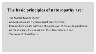 The basic principles of naturopathy are:
• The Morbid Matter Theory
• Acute diseases are friends and not foes/enemies.
• Chronic diseases are outcome of suppression of the acute conditions.
• All the diseases, their cause and their treatment are one.
• The concept of Vital force
 