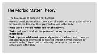 The Morbid Matter Theory
• The basic cause of disease is not bacteria.
• Bacteria develop after the accumulation of morbid matter or toxins when a
favourable condition for their growth develops in the body.
• Basic cause is morbid matter and not the bacteria.
• Toxins and waste products are generated during the process of
metabolism.
• Toxin is produced due to improper digestion of the food, which does not
get absorbed and assimilated or excreted through normal channels but
remains in the G.I tract. With continuing causative factors, toxins
accumulate in the body.
 