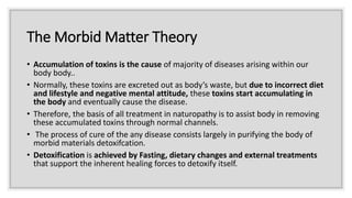 The Morbid Matter Theory
• Accumulation of toxins is the cause of majority of diseases arising within our
body body..
• Normally, these toxins are excreted out as body’s waste, but due to incorrect diet
and lifestyle and negative mental attitude, these toxins start accumulating in
the body and eventually cause the disease.
• Therefore, the basis of all treatment in naturopathy is to assist body in removing
these accumulated toxins through normal channels.
• The process of cure of the any disease consists largely in purifying the body of
morbid materials detoxifcation.
• Detoxification is achieved by Fasting, dietary changes and external treatments
that support the inherent healing forces to detoxify itself.
 