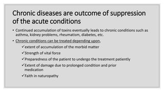 Chronic diseases are outcome of suppression
of the acute conditions
• Continued accumulation of toxins eventually leads to chronic conditions such as
asthma, kidney problems, rheumatism, diabetes, etc.
• Chronic conditions can be treated depending upon,
extent of accumulation of the morbid matter
Strength of vital force
Preparedness of the patient to undergo the treatment patiently
Extent of damage due to prolonged condition and prior
medication
Faith in naturopathy
 