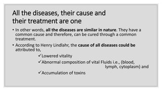 All the diseases, their cause and
their treatment are one
• In other words, all the diseases are similar in nature. They have a
common cause and therefore, can be cured through a common
treatment.
• According to Henry Lindlahr, the cause of all diseases could be
attributed to,
Lowered vitality
Abnormal composition of vital Fluids i.e., (blood,
lymph, cytoplasm) and
Accumulation of toxins
 
